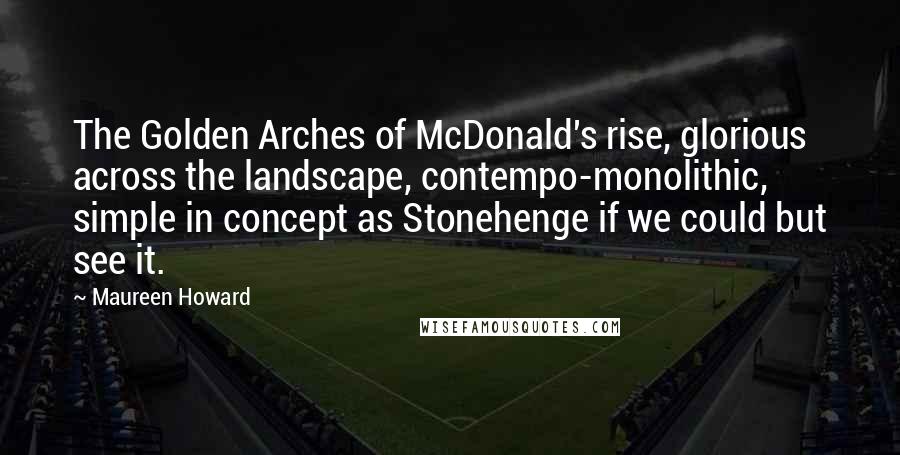 Maureen Howard Quotes: The Golden Arches of McDonald's rise, glorious across the landscape, contempo-monolithic, simple in concept as Stonehenge if we could but see it.