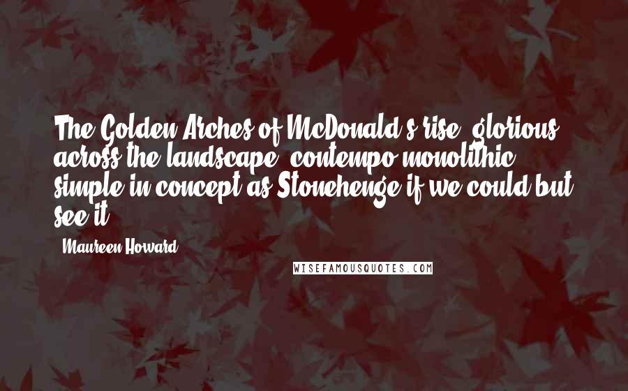 Maureen Howard Quotes: The Golden Arches of McDonald's rise, glorious across the landscape, contempo-monolithic, simple in concept as Stonehenge if we could but see it.
