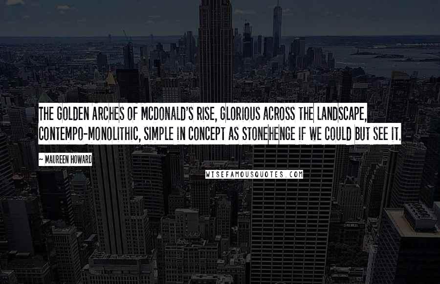 Maureen Howard Quotes: The Golden Arches of McDonald's rise, glorious across the landscape, contempo-monolithic, simple in concept as Stonehenge if we could but see it.