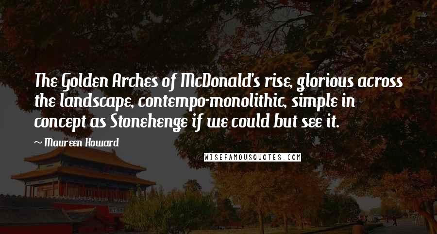 Maureen Howard Quotes: The Golden Arches of McDonald's rise, glorious across the landscape, contempo-monolithic, simple in concept as Stonehenge if we could but see it.