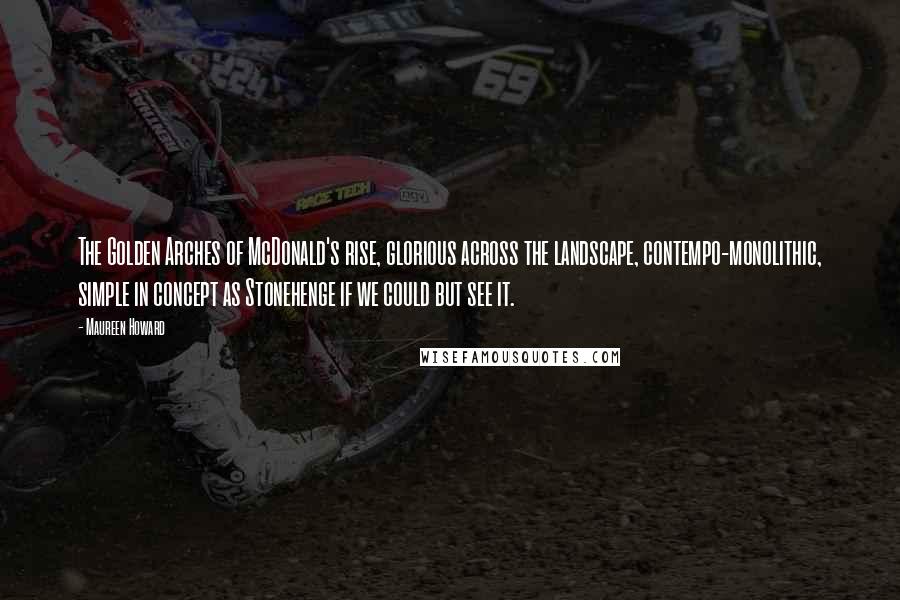 Maureen Howard Quotes: The Golden Arches of McDonald's rise, glorious across the landscape, contempo-monolithic, simple in concept as Stonehenge if we could but see it.