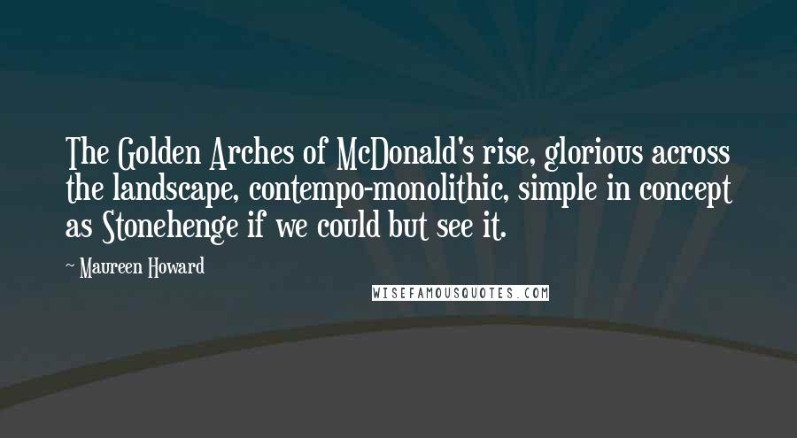 Maureen Howard Quotes: The Golden Arches of McDonald's rise, glorious across the landscape, contempo-monolithic, simple in concept as Stonehenge if we could but see it.