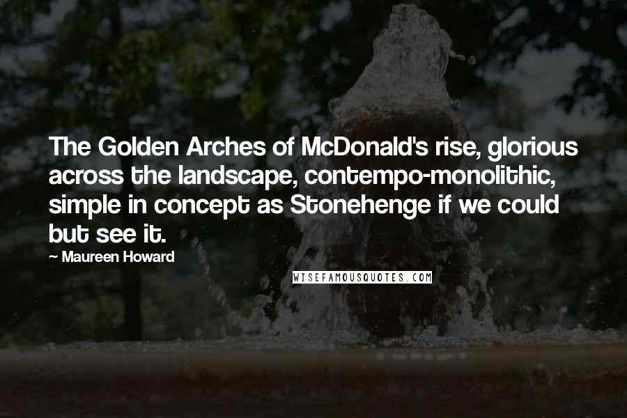 Maureen Howard Quotes: The Golden Arches of McDonald's rise, glorious across the landscape, contempo-monolithic, simple in concept as Stonehenge if we could but see it.