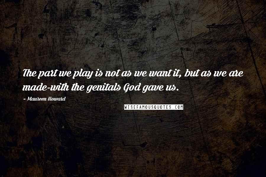 Maureen Howard Quotes: The part we play is not as we want it, but as we are made-with the genitals God gave us.