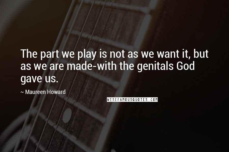 Maureen Howard Quotes: The part we play is not as we want it, but as we are made-with the genitals God gave us.