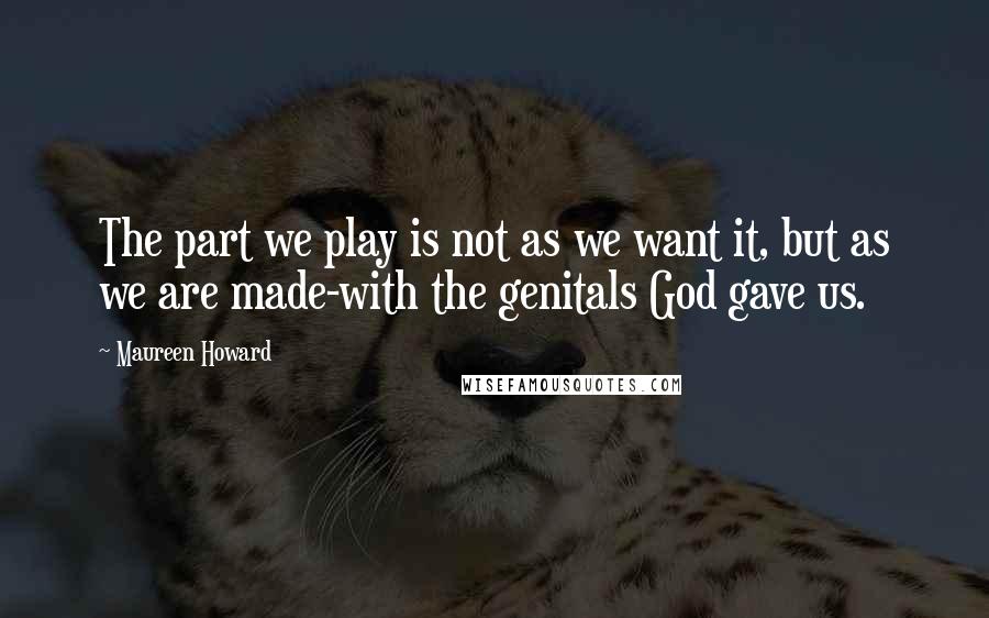 Maureen Howard Quotes: The part we play is not as we want it, but as we are made-with the genitals God gave us.