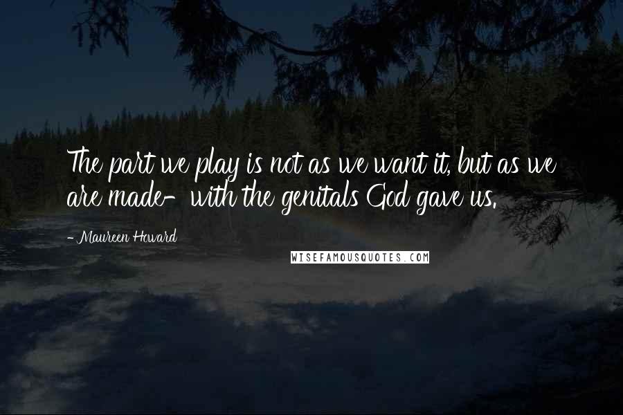 Maureen Howard Quotes: The part we play is not as we want it, but as we are made-with the genitals God gave us.