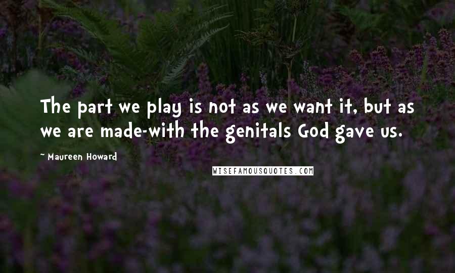 Maureen Howard Quotes: The part we play is not as we want it, but as we are made-with the genitals God gave us.