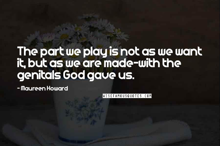 Maureen Howard Quotes: The part we play is not as we want it, but as we are made-with the genitals God gave us.