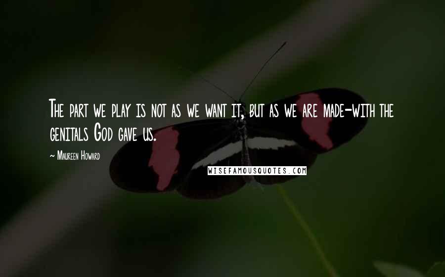 Maureen Howard Quotes: The part we play is not as we want it, but as we are made-with the genitals God gave us.