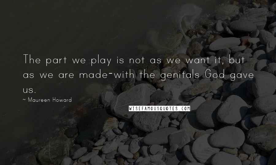 Maureen Howard Quotes: The part we play is not as we want it, but as we are made-with the genitals God gave us.