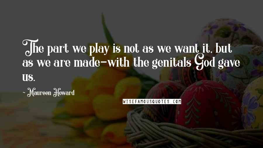 Maureen Howard Quotes: The part we play is not as we want it, but as we are made-with the genitals God gave us.