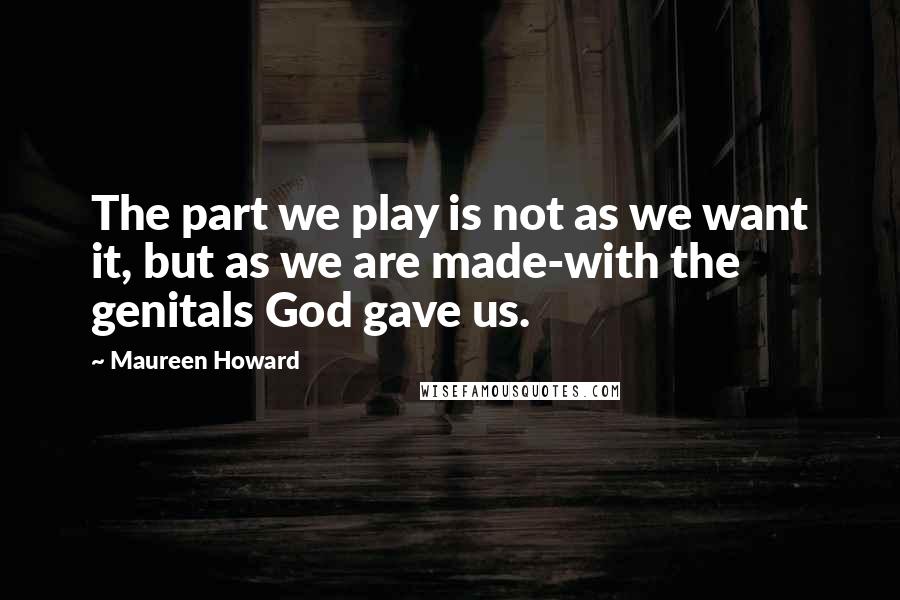 Maureen Howard Quotes: The part we play is not as we want it, but as we are made-with the genitals God gave us.