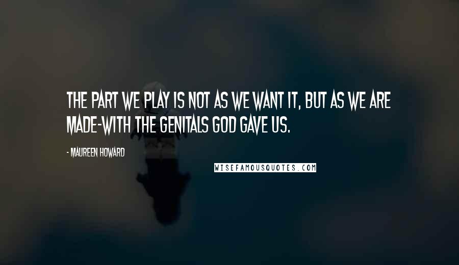 Maureen Howard Quotes: The part we play is not as we want it, but as we are made-with the genitals God gave us.