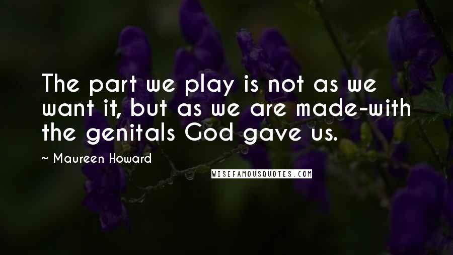 Maureen Howard Quotes: The part we play is not as we want it, but as we are made-with the genitals God gave us.