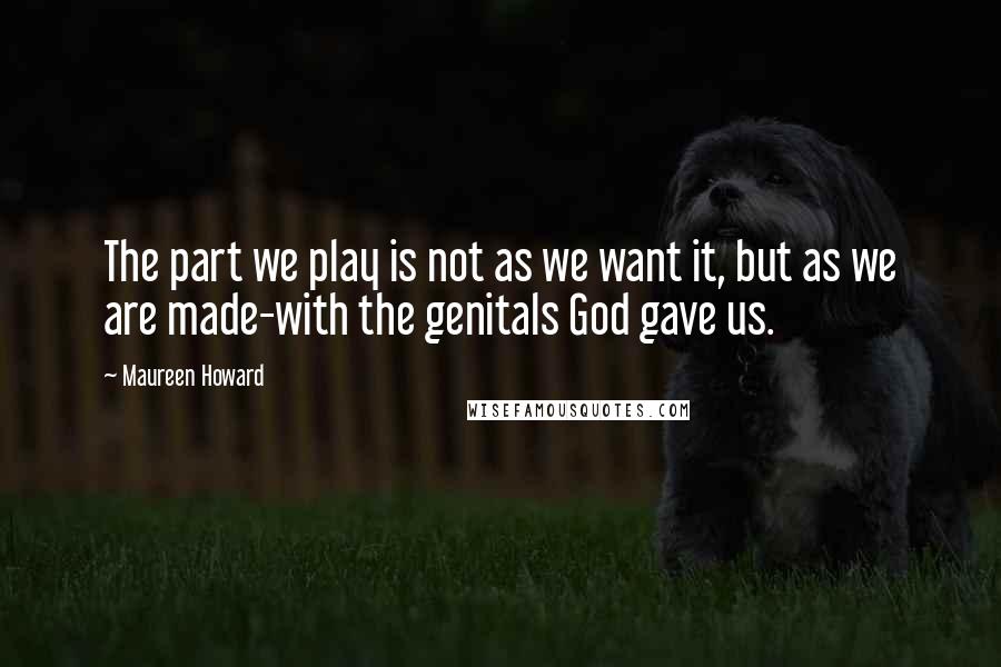 Maureen Howard Quotes: The part we play is not as we want it, but as we are made-with the genitals God gave us.