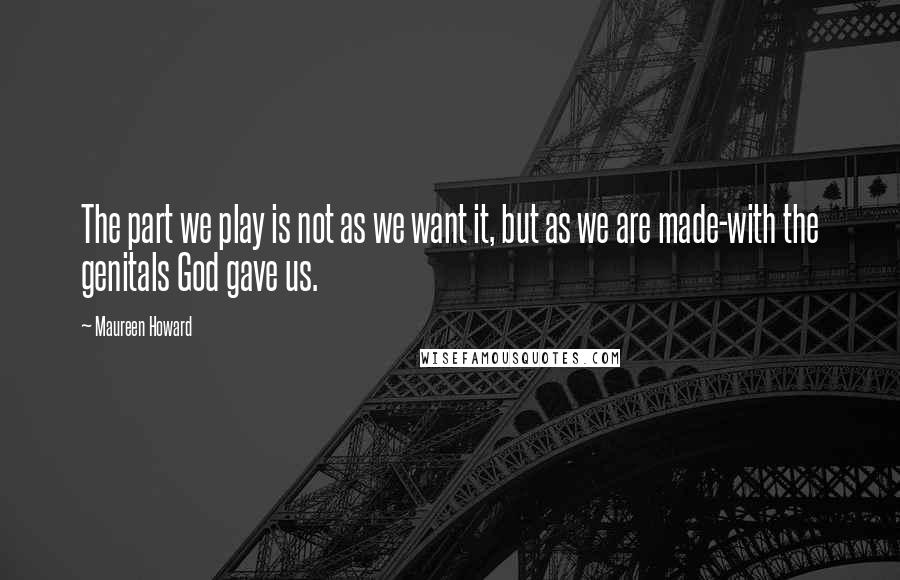 Maureen Howard Quotes: The part we play is not as we want it, but as we are made-with the genitals God gave us.