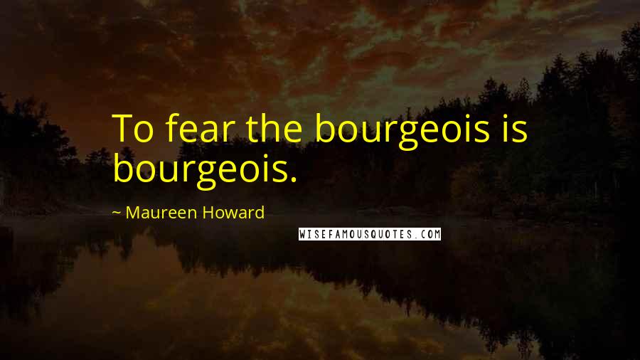Maureen Howard Quotes: To fear the bourgeois is bourgeois.