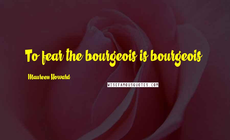 Maureen Howard Quotes: To fear the bourgeois is bourgeois.