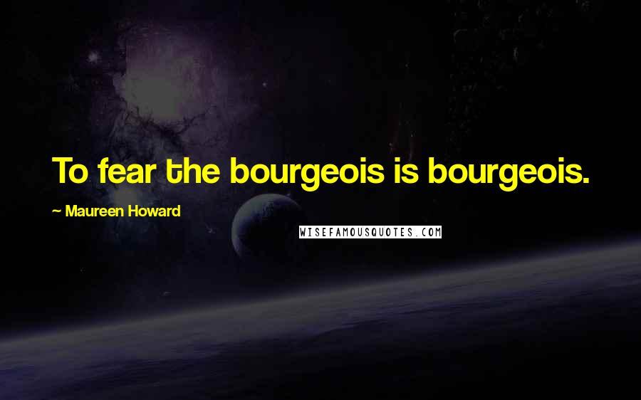 Maureen Howard Quotes: To fear the bourgeois is bourgeois.