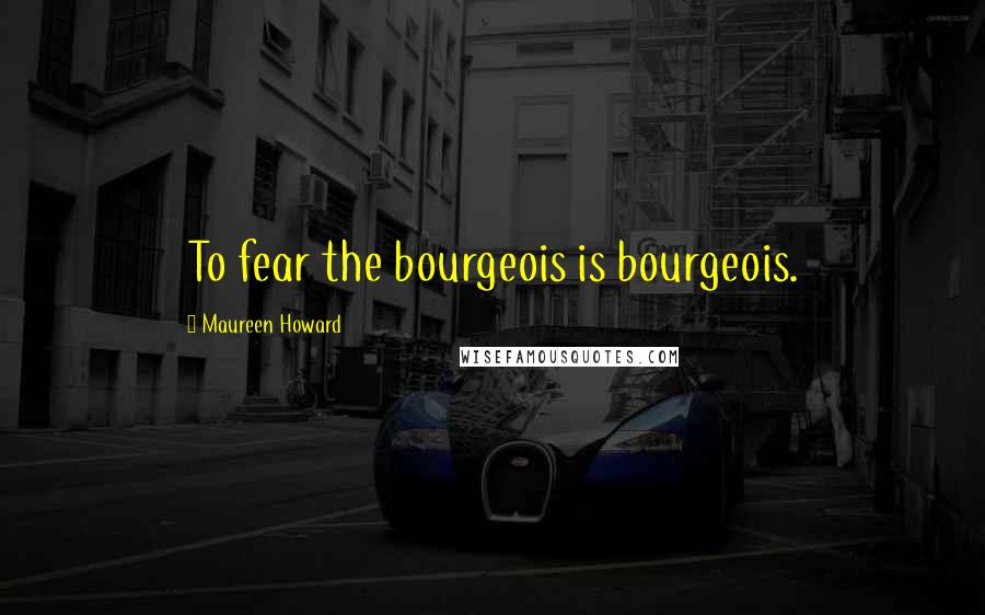 Maureen Howard Quotes: To fear the bourgeois is bourgeois.