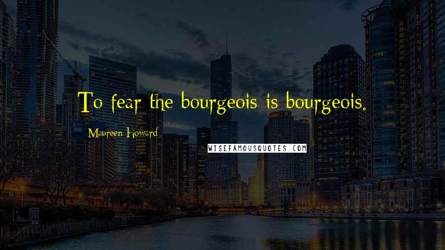 Maureen Howard Quotes: To fear the bourgeois is bourgeois.