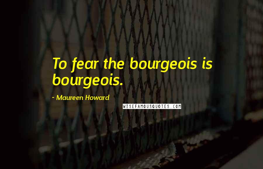 Maureen Howard Quotes: To fear the bourgeois is bourgeois.