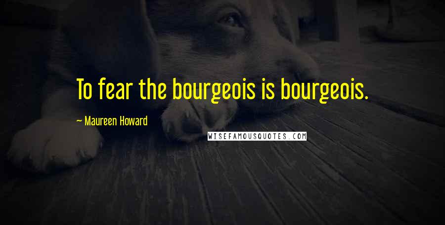 Maureen Howard Quotes: To fear the bourgeois is bourgeois.