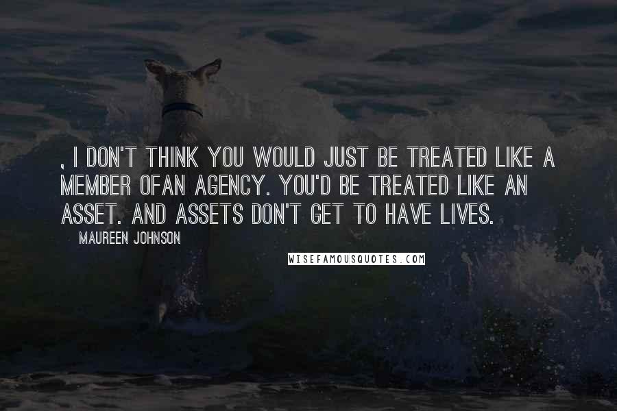 Maureen Johnson Quotes: , I don't think you would just be treated like a member ofan agency. You'd be treated like an asset. And assets don't get to have lives.