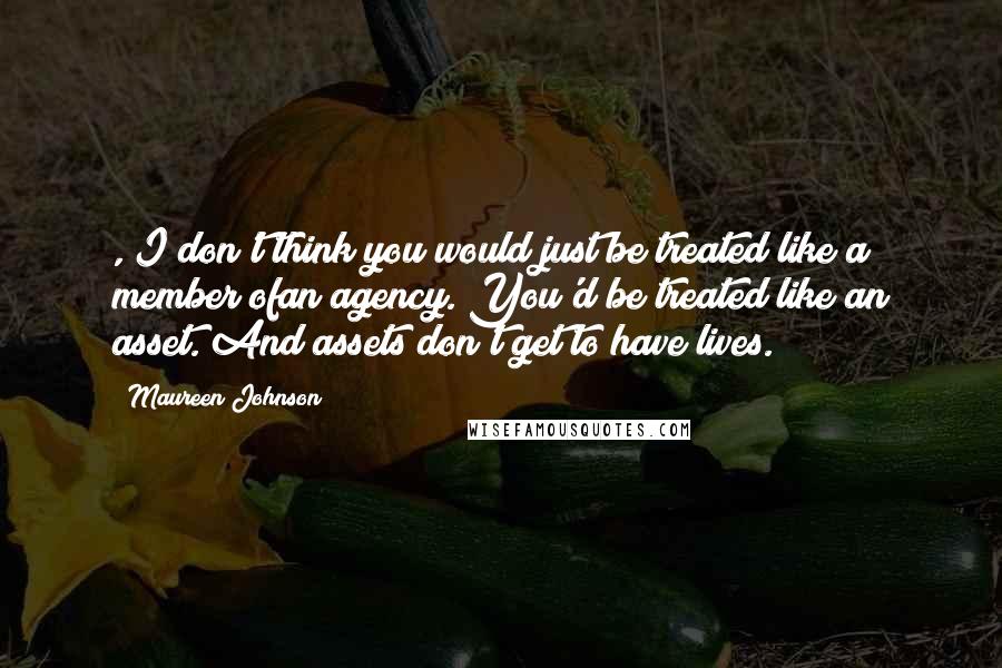 Maureen Johnson Quotes: , I don't think you would just be treated like a member ofan agency. You'd be treated like an asset. And assets don't get to have lives.