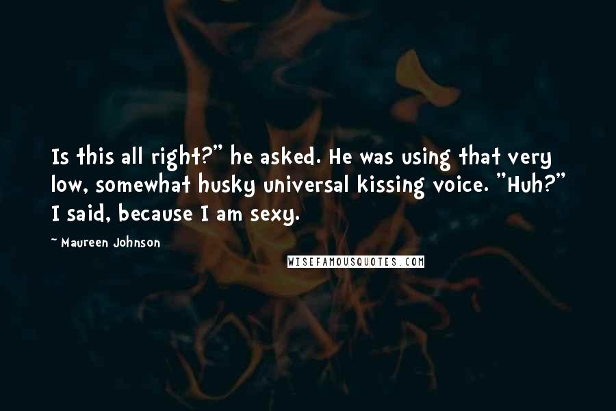 Maureen Johnson Quotes: Is this all right?" he asked. He was using that very low, somewhat husky universal kissing voice. "Huh?" I said, because I am sexy.