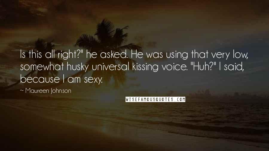 Maureen Johnson Quotes: Is this all right?" he asked. He was using that very low, somewhat husky universal kissing voice. "Huh?" I said, because I am sexy.