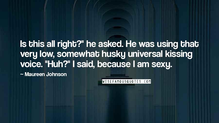 Maureen Johnson Quotes: Is this all right?" he asked. He was using that very low, somewhat husky universal kissing voice. "Huh?" I said, because I am sexy.