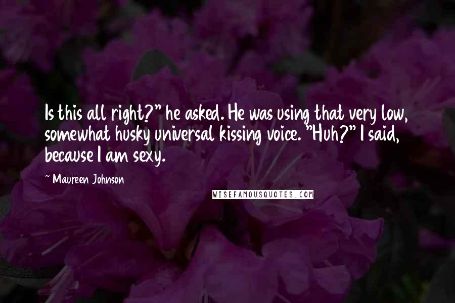 Maureen Johnson Quotes: Is this all right?" he asked. He was using that very low, somewhat husky universal kissing voice. "Huh?" I said, because I am sexy.