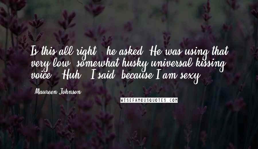 Maureen Johnson Quotes: Is this all right?" he asked. He was using that very low, somewhat husky universal kissing voice. "Huh?" I said, because I am sexy.