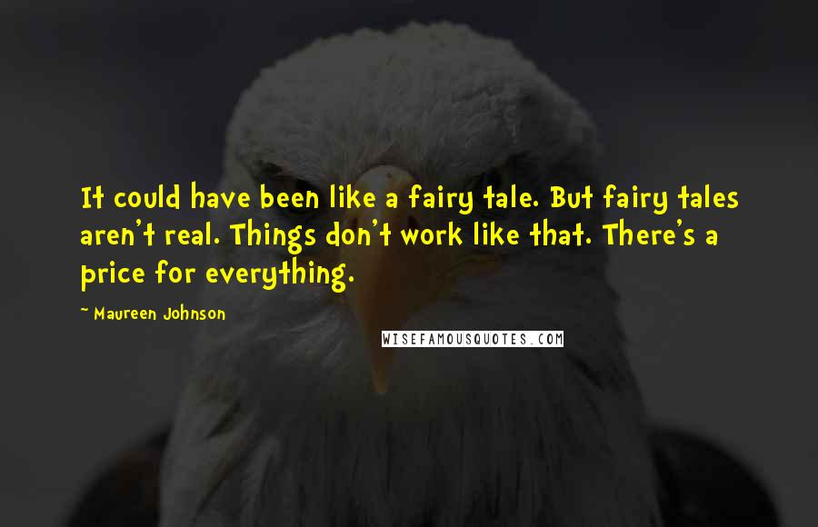 Maureen Johnson Quotes: It could have been like a fairy tale. But fairy tales aren't real. Things don't work like that. There's a price for everything.