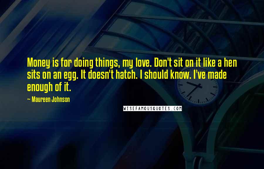 Maureen Johnson Quotes: Money is for doing things, my love. Don't sit on it like a hen sits on an egg. It doesn't hatch. I should know. I've made enough of it.