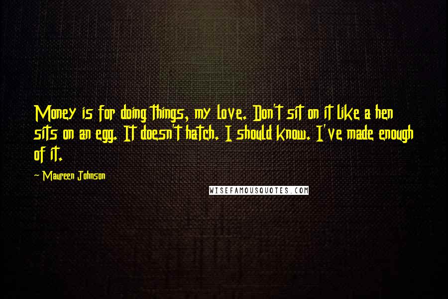 Maureen Johnson Quotes: Money is for doing things, my love. Don't sit on it like a hen sits on an egg. It doesn't hatch. I should know. I've made enough of it.
