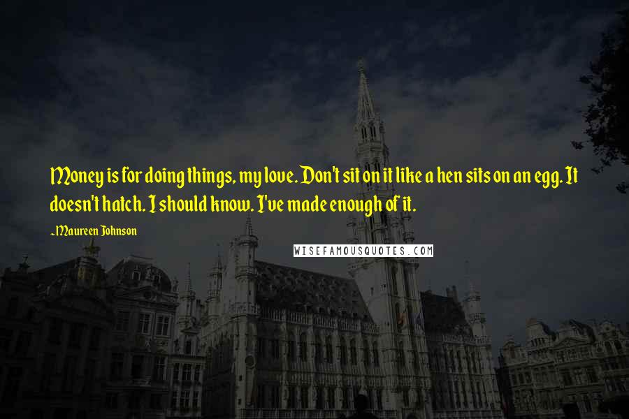 Maureen Johnson Quotes: Money is for doing things, my love. Don't sit on it like a hen sits on an egg. It doesn't hatch. I should know. I've made enough of it.