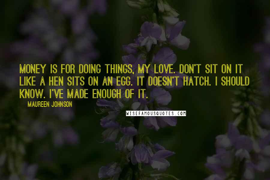 Maureen Johnson Quotes: Money is for doing things, my love. Don't sit on it like a hen sits on an egg. It doesn't hatch. I should know. I've made enough of it.