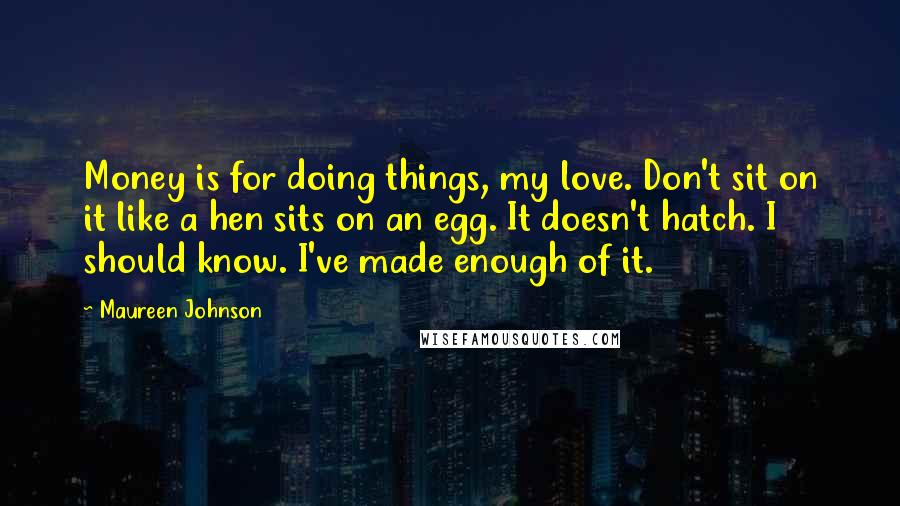 Maureen Johnson Quotes: Money is for doing things, my love. Don't sit on it like a hen sits on an egg. It doesn't hatch. I should know. I've made enough of it.