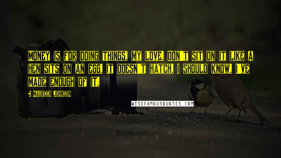 Maureen Johnson Quotes: Money is for doing things, my love. Don't sit on it like a hen sits on an egg. It doesn't hatch. I should know. I've made enough of it.