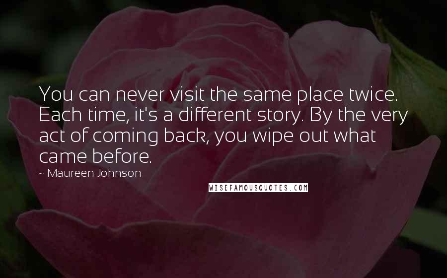 Maureen Johnson Quotes: You can never visit the same place twice. Each time, it's a different story. By the very act of coming back, you wipe out what came before.