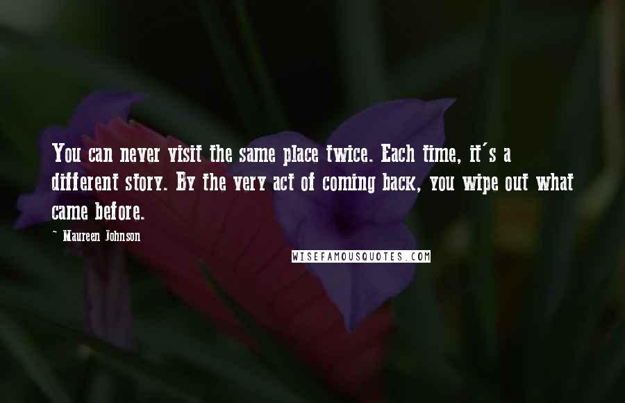 Maureen Johnson Quotes: You can never visit the same place twice. Each time, it's a different story. By the very act of coming back, you wipe out what came before.