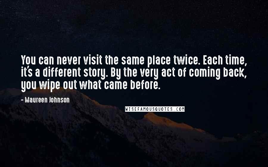 Maureen Johnson Quotes: You can never visit the same place twice. Each time, it's a different story. By the very act of coming back, you wipe out what came before.