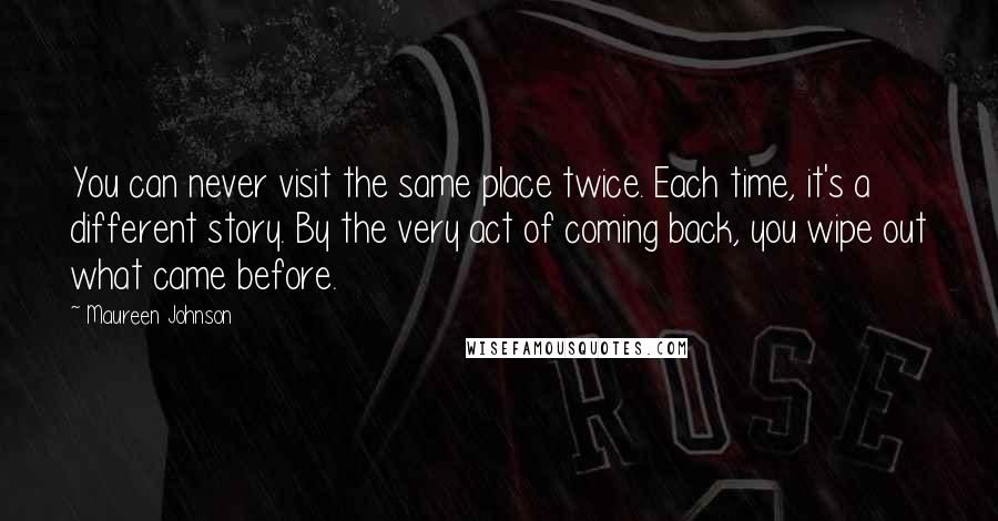 Maureen Johnson Quotes: You can never visit the same place twice. Each time, it's a different story. By the very act of coming back, you wipe out what came before.