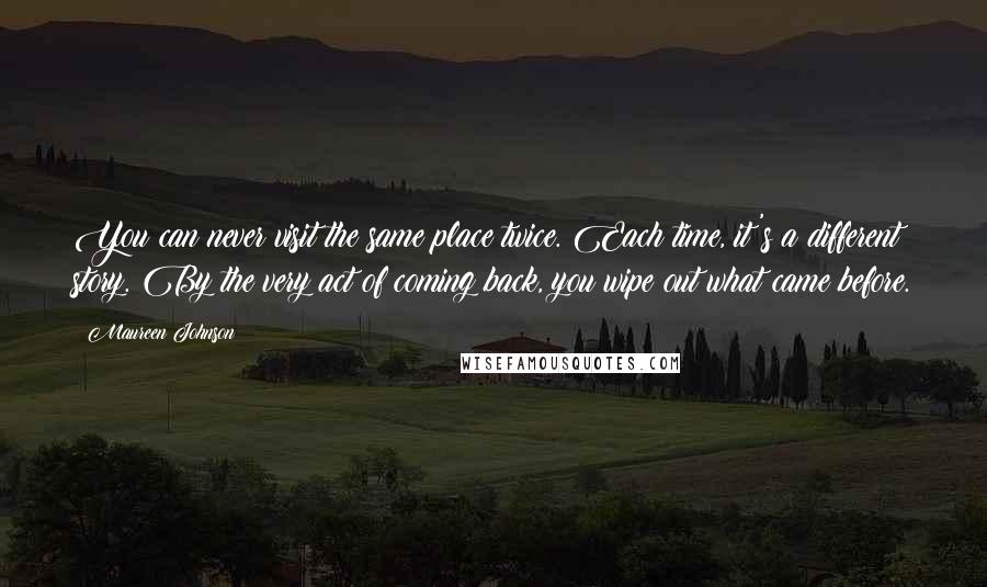 Maureen Johnson Quotes: You can never visit the same place twice. Each time, it's a different story. By the very act of coming back, you wipe out what came before.