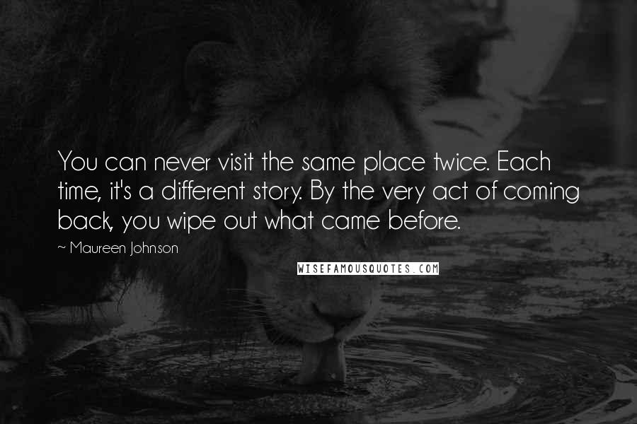 Maureen Johnson Quotes: You can never visit the same place twice. Each time, it's a different story. By the very act of coming back, you wipe out what came before.