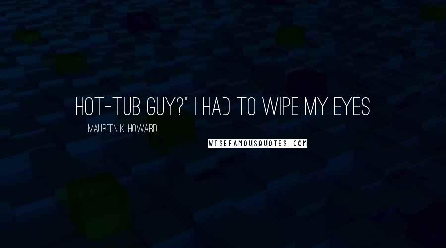 Maureen K. Howard Quotes: hot-tub guy?" I had to wipe my eyes