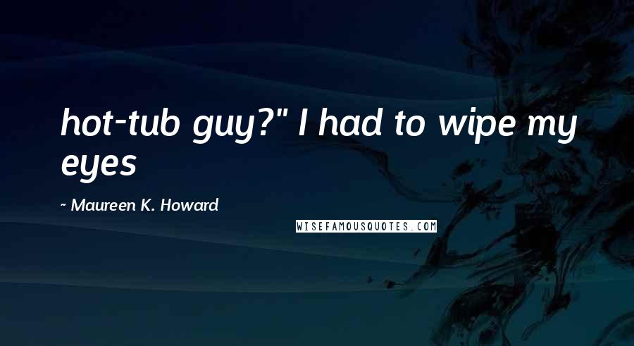 Maureen K. Howard Quotes: hot-tub guy?" I had to wipe my eyes